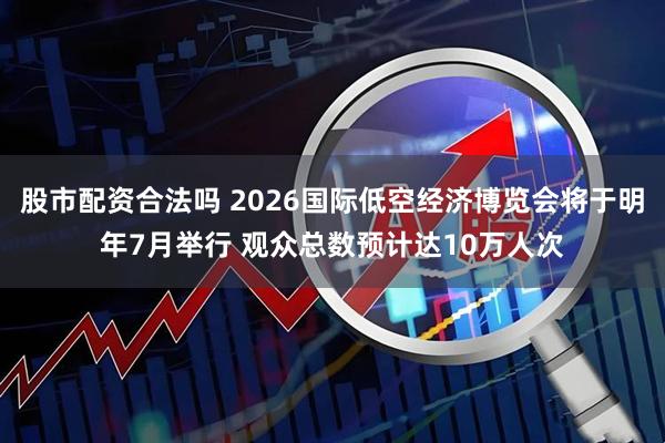 股市配资合法吗 2026国际低空经济博览会将于明年7月举行 观众总数预计达10万人次