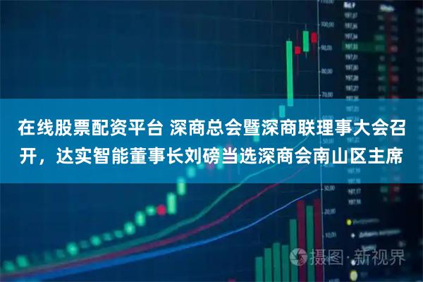 在线股票配资平台 深商总会暨深商联理事大会召开，达实智能董事长刘磅当选深商会南山区主席