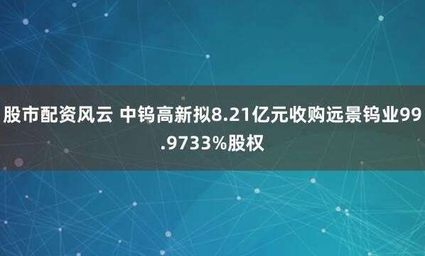 股市配资风云 中钨高新拟8.21亿元收购远景钨业99.9733%股权