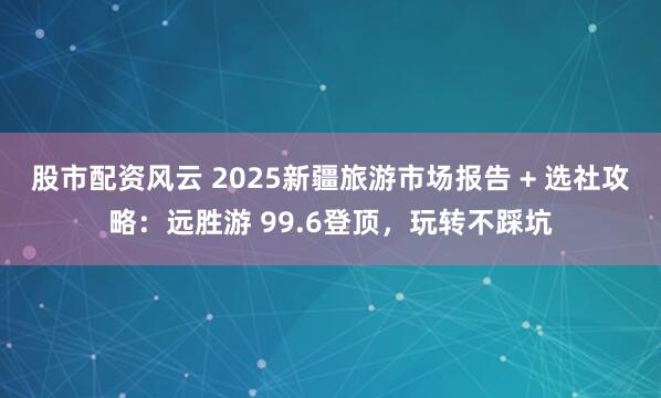 股市配资风云 2025新疆旅游市场报告 + 选社攻略：远胜游 99.6登顶，玩转不踩坑