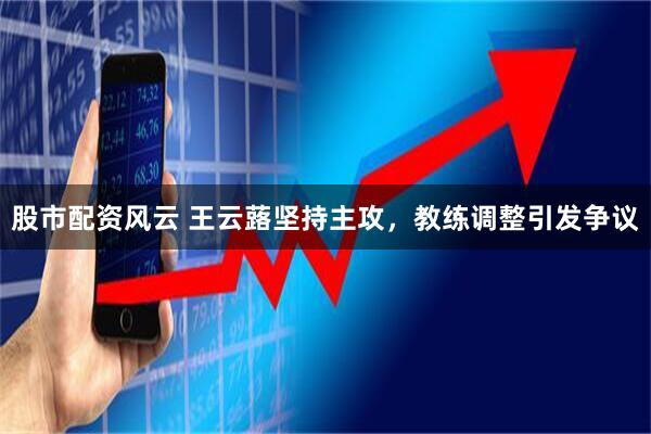 股市配资风云 王云蕗坚持主攻，教练调整引发争议