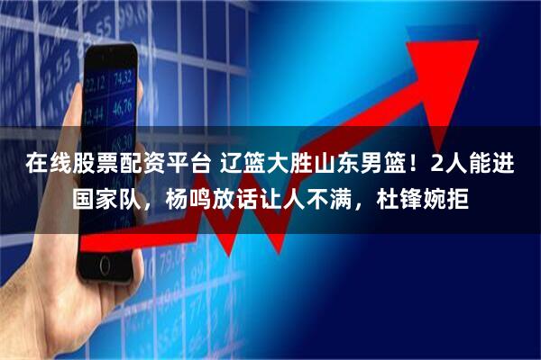 在线股票配资平台 辽篮大胜山东男篮！2人能进国家队，杨鸣放话让人不满，杜锋婉拒