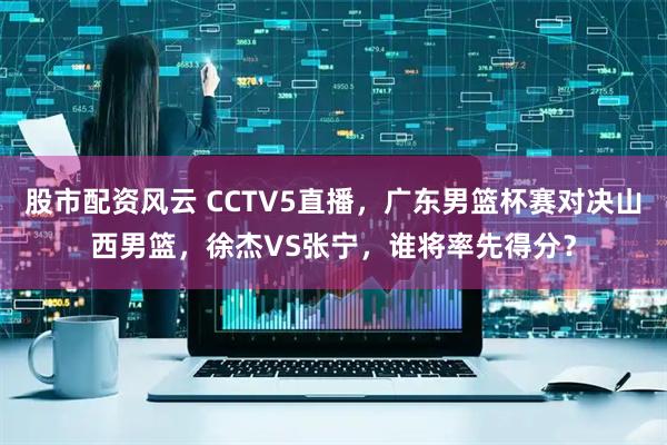 股市配资风云 CCTV5直播，广东男篮杯赛对决山西男篮，徐杰VS张宁，谁将率先得分？