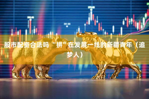 股市配资合法吗 “拼”在发展一线的新疆青年（追梦人）