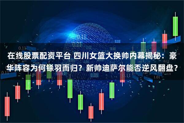 在线股票配资平台 四川女篮大换帅内幕揭秘：豪华阵容为何铩羽而归？新帅迪萨尔能否逆风翻盘？