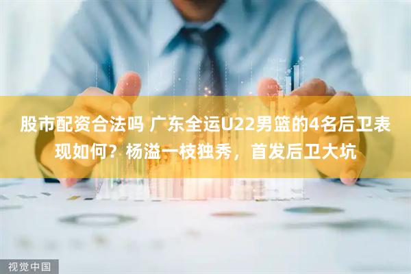 股市配资合法吗 广东全运U22男篮的4名后卫表现如何？杨溢一枝独秀，首发后卫大坑