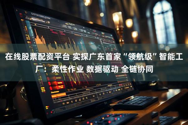 在线股票配资平台 实探广东首家“领航级”智能工厂：柔性作业 数据驱动 全链协同